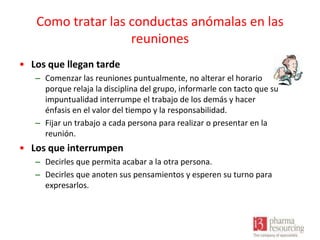 Como tratar las conductas anómalas en las
reuniones
• Los que llegan tarde
– Comenzar las reuniones puntualmente, no alterar el horario
porque relaja la disciplina del grupo, informarle con tacto que su
impuntualidad interrumpe el trabajo de los demás y hacer
énfasis en el valor del tiempo y la responsabilidad.
– Fijar un trabajo a cada persona para realizar o presentar en la
reunión.

• Los que interrumpen
– Decirles que permita acabar a la otra persona.
– Decirles que anoten sus pensamientos y esperen su turno para
expresarlos.

 