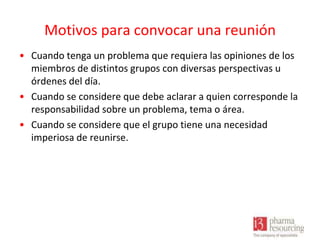Motivos para convocar una reunión
• Cuando tenga un problema que requiera las opiniones de los
miembros de distintos grupos con diversas perspectivas u
órdenes del día.
• Cuando se considere que debe aclarar a quien corresponde la
responsabilidad sobre un problema, tema o área.
• Cuando se considere que el grupo tiene una necesidad
imperiosa de reunirse.

 