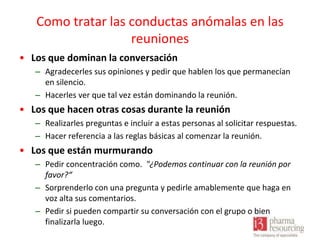 Como tratar las conductas anómalas en las
reuniones
• Los que dominan la conversación
– Agradecerles sus opiniones y pedir que hablen los que permanecían
en silencio.
– Hacerles ver que tal vez están dominando la reunión.

• Los que hacen otras cosas durante la reunión
– Realizarles preguntas e incluir a estas personas al solicitar respuestas.
– Hacer referencia a las reglas básicas al comenzar la reunión.

• Los que están murmurando
– Pedir concentración como. "¿Podemos continuar con la reunión por
favor?“
– Sorprenderlo con una pregunta y pedirle amablemente que haga en
voz alta sus comentarios.
– Pedir si pueden compartir su conversación con el grupo o bien
finalizarla luego.

 