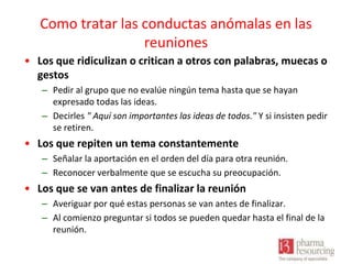 Como tratar las conductas anómalas en las
reuniones
• Los que ridiculizan o critican a otros con palabras, muecas o
gestos
– Pedir al grupo que no evalúe ningún tema hasta que se hayan
expresado todas las ideas.
– Decirles " Aquí son importantes las ideas de todos." Y si insisten pedir
se retiren.

• Los que repiten un tema constantemente
– Señalar la aportación en el orden del día para otra reunión.
– Reconocer verbalmente que se escucha su preocupación.

• Los que se van antes de finalizar la reunión
– Averiguar por qué estas personas se van antes de finalizar.
– Al comienzo preguntar si todos se pueden quedar hasta el final de la
reunión.

 