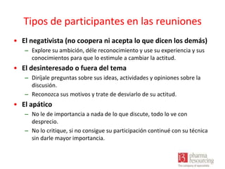 Tipos de participantes en las reuniones
• El negativista (no coopera ni acepta lo que dicen los demás)
– Explore su ambición, déle reconocimiento y use su experiencia y sus
conocimientos para que lo estimule a cambiar la actitud.

• El desinteresado o fuera del tema
– Diríjale preguntas sobre sus ideas, actividades y opiniones sobre la
discusión.
– Reconozca sus motivos y trate de desviarlo de su actitud.

• El apático
– No le de importancia a nada de lo que discute, todo lo ve con
desprecio.
– No lo critique, si no consigue su participación continué con su técnica
sin darle mayor importancia.

 