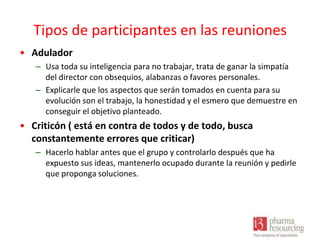 Tipos de participantes en las reuniones
• Adulador
– Usa toda su inteligencia para no trabajar, trata de ganar la simpatía
del director con obsequios, alabanzas o favores personales.
– Explicarle que los aspectos que serán tomados en cuenta para su
evolución son el trabajo, la honestidad y el esmero que demuestre en
conseguir el objetivo planteado.

• Criticón ( está en contra de todos y de todo, busca
constantemente errores que criticar)
– Hacerlo hablar antes que el grupo y controlarlo después que ha
expuesto sus ideas, mantenerlo ocupado durante la reunión y pedirle
que proponga soluciones.

 