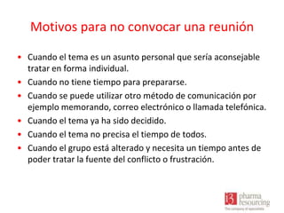 Motivos para no convocar una reunión
• Cuando el tema es un asunto personal que sería aconsejable
tratar en forma individual.
• Cuando no tiene tiempo para prepararse.
• Cuando se puede utilizar otro método de comunicación por
ejemplo memorando, correo electrónico o llamada telefónica.
• Cuando el tema ya ha sido decidido.
• Cuando el tema no precisa el tiempo de todos.
• Cuando el grupo está alterado y necesita un tiempo antes de
poder tratar la fuente del conflicto o frustración.

 