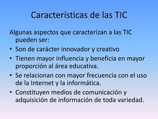 Características de las TIC
Algunas aspectos que caracterizan a las TIC
  pueden ser:
• Son de carácter innovador y creativo
• Tienen mayor influencia y beneficia en mayor
  proporción al área educativa.
• Se relacionan con mayor frecuencia con el uso
  de la Internet y la informática.
• Constituyen medios de comunicación y
  adquisición de información de toda variedad.
 
