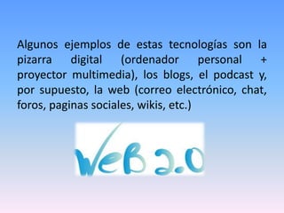 Algunos ejemplos de estas tecnologías son la
pizarra digital (ordenador personal +
proyector multimedia), los blogs, el podcast y,
por supuesto, la web (correo electrónico, chat,
foros, paginas sociales, wikis, etc.)
 