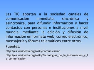 Las TIC aportan a la sociedad canales de
comunicación      inmediata,    sincrónica    y
asincrónica, para difundir información y hacer
contactos con personas e instituciones a nivel
mundial mediante la edición y difusión de
información en formato web, correo electrónico,
mensajería y fórums telemáticos entre otros.
Fuentes:
http://es.wikipedia.org/wiki/Comunicacion
http://es.wikipedia.org/wiki/Tecnologias_de_la_informacion_y_l
a_comunicacion
 