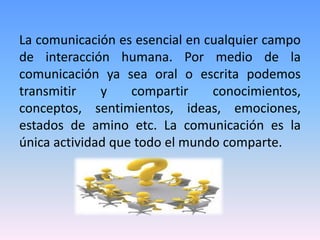 La comunicación es esencial en cualquier campo
de interacción humana. Por medio de la
comunicación ya sea oral o escrita podemos
transmitir    y    compartir    conocimientos,
conceptos, sentimientos, ideas, emociones,
estados de amino etc. La comunicación es la
única actividad que todo el mundo comparte.
 