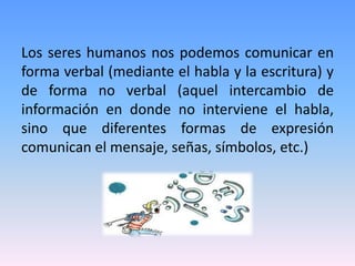 Los seres humanos nos podemos comunicar en
forma verbal (mediante el habla y la escritura) y
de forma no verbal (aquel intercambio de
información en donde no interviene el habla,
sino que diferentes formas de expresión
comunican el mensaje, señas, símbolos, etc.)
 