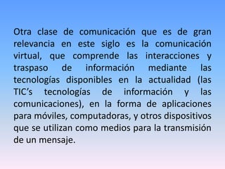 Otra clase de comunicación que es de gran
relevancia en este siglo es la comunicación
virtual, que comprende las interacciones y
traspaso de información mediante las
tecnologías disponibles en la actualidad (las
TIC’s tecnologías de información y las
comunicaciones), en la forma de aplicaciones
para móviles, computadoras, y otros dispositivos
que se utilizan como medios para la transmisión
de un mensaje.
 