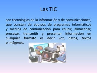 Las TIC
son tecnologías de la información y de comunicaciones,
que constan de equipos de programas informáticos
y medios de comunicación para reunir, almacenar,
procesar, transmitir y presentar información en
cualquier formato es decir voz, datos, textos
e imágenes.
 