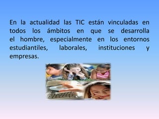 En la actualidad las TIC están vinculadas en
todos los ámbitos en que se desarrolla
el hombre, especialmente en los entornos
estudiantiles,  laborales,  instituciones  y
empresas.
 