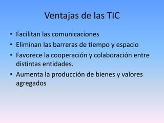 Ventajas de las TIC
• Facilitan las comunicaciones
• Eliminan las barreras de tiempo y espacio
• Favorece la cooperación y colaboración entre
  distintas entidades.
• Aumenta la producción de bienes y valores
  agregados
 