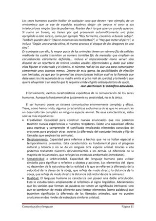 Los seres humanos pueden hablar de cualquier cosa que deseen –por ejemplo, de un
ornitorrinco que se cae de espaldas escaleras abajo- sin crearse ni crear a sus
interlocutores ningún tipo de problemas. Pueden decir lo que quieran cuando quieran.
Si suena un trueno, no tienen por qué pronunciar automáticamente una frase
apropiada a este suceso, como por ejemplo “Hay tormenta, corramos a buscar cobijo”.
También pueden decir “¿No te encantan las tormentas?”, o “Hay que meter al perro”, o
incluso “Según una leyenda china, el trueno provoca el choque de dos dragones en una
tina”.
En contraste con ello, la mayor parte de los animales tienen un número fijo de señales
mediante las cuales trasmiten un número también fijo de mensajes que emplean en
circunstancias claramente definidas... Incluso el impresionante mono vervet sólo
dispone de un repertorio de treinta sonidos vocales diferenciados y, dado que entre
ellos figuran el estornudo y el vómito, el número real de los que usa para comunicarse
comprende unos cuantos menos. Dentro de esta gama, las posibilidades de elección
son limitadas, ya que por lo general las circunstancias indican cuál es la llamada que
debe usar; la cría separada de su madre emite el grito rrah de soledad, y la hembra que
quiere ahuyentar a un macho que la requiere emite el grito anticopulatorio de queja.
                                              Jean Arrchinson: El mamífero articulado.

  Efectivamente, existen características específicas de la comunicación de los seres
humanos. Aunque la fundamental es justamente su creatividad, no es la única.

   El ser humano posee un sistema comunicativo enormemente complejo y eficaz.
Tiene, como hemos visto, algunas características exclusivas y otras que no encuentran
un desarrollo tan completo en ninguna especie animal. De esas características, éstas
son las más importantes:
    Creatividad. Capacidad para construir nuevos enunciados que nos permiten
    trasmitir nuevas experiencias a nuestros receptores. Existe una capacidad infinita
    para expresar y comprender el significado empleando elementos conocidos de
    oraciones para producir otras nuevas (a diferencia del conjunto limitado y fijo de
    llamadas que emplean los animales).
    Desplazamiento. Capacidad para referirse a hechos que no se hallan espacial o
    temporalmente presentes. Esta característica es fundamental para el progreso
    cultural y técnico y no se da en ninguna otra especie animal. Gracias a ella
    podemos transmitir nuestros descubrimientos a los demás. (A diferencia de la
    mayoría de los animales, que reflejan los estímulos ambientales inmediatos).
    Semanticidad o arbitrariedad. Capacidad del lenguaje humano para utilizar
    símbolos para significar o referirse a objetos y acciones. Los elementos del signo
    no dependen de la naturaleza de la realidad a la que se refieren (a diferencia de la
    velocidad de la danza de la abeja, que refleja de modo directo la distancia de la
    abeja, que refleja de modo directo la distancia del néctar desde la colmena).
    Dualidad. El lenguaje humano se caracteriza por poseer una doble articulación.
    Esto lo estudiaremos ampliamente al referirnos al signo lingüístico. Adelantamos
    que los sonidos que forman las palabras no tienen un significado intrínseco, sino
    que se combinan de modo diferente para formar elementos (como palabras) que
    trasmiten significado (a diferencia de las llamadas animales, que no pueden
    analizarse en dos niveles de estructura similares a éstos).

Comunicación y lenguaje                                                       Página 11
 
