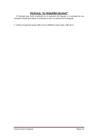 PELÍCULA: “EL PEQUEÑO SALVAJE”
   El mensaje que trata la película es La evolución del lenguaje y la necesidad de una
sociedad civilizada para lograr lo nombrado, es decir, en perfeccionar el lenguaje.


F. Truffaut: El pequeño salvaje.1969, Francia, MGM/UA, Home video, 1996, 85 m.




Comunicación y lenguaje                                                          Página 14
 