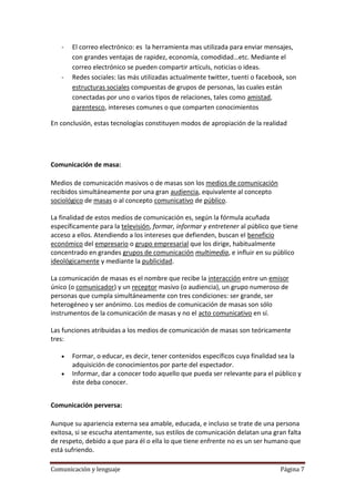-   El correo electrónico: es la herramienta mas utilizada para enviar mensajes,
       con grandes ventajas de rapidez, economía, comodidad…etc. Mediante el
       correo electrónico se pueden compartir articuls, noticias o ideas.
   -   Redes sociales: las más utilizadas actualmente twitter, tuenti o facebook, son
       estructuras sociales compuestas de grupos de personas, las cuales están
       conectadas por uno o varios tipos de relaciones, tales como amistad,
       parentesco, intereses comunes o que comparten conocimientos

En conclusión, estas tecnologías constituyen modos de apropiación de la realidad




Comunicación de masa:

Medios de comunicación masivos o de masas son los medios de comunicación
recibidos simultáneamente por una gran audiencia, equivalente al concepto
sociológico de masas o al concepto comunicativo de público.

La finalidad de estos medios de comunicación es, según la fórmula acuñada
específicamente para la televisión, formar, informar y entretener al público que tiene
acceso a ellos. Atendiendo a los intereses que defienden, buscan el beneficio
económico del empresario o grupo empresarial que los dirige, habitualmente
concentrado en grandes grupos de comunicación multimedia, e influir en su público
ideológicamente y mediante la publicidad.

La comunicación de masas es el nombre que recibe la interacción entre un emisor
único (o comunicador) y un receptor masivo (o audiencia), un grupo numeroso de
personas que cumpla simultáneamente con tres condiciones: ser grande, ser
heterogéneo y ser anónimo. Los medios de comunicación de masas son sólo
instrumentos de la comunicación de masas y no el acto comunicativo en sí.

Las funciones atribuidas a los medios de comunicación de masas son teóricamente
tres:

       Formar, o educar, es decir, tener contenidos específicos cuya finalidad sea la
       adquisición de conocimientos por parte del espectador.
       Informar, dar a conocer todo aquello que pueda ser relevante para el público y
       éste deba conocer.


Comunicación perversa:

Aunque su apariencia externa sea amable, educada, e incluso se trate de una persona
exitosa, si se escucha atentamente, sus estilos de comunicación delatan una gran falta
de respeto, debido a que para él o ella lo que tiene enfrente no es un ser humano que
está sufriendo.

Comunicación y lenguaje                                                        Página 7
 