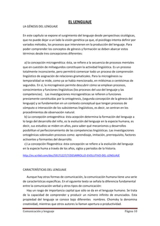 EL LENGUAJE
LA GÉNESIS DEL LENGUAJE

En este capítulo se expone el surgimiento del lenguaje desde perspectivas sicológicas,
que no puede dejar a un lado la visión genética ya que, el psicólogo intenta definir por
variados métodos, los procesos que intervienen en la producción del lenguaje. Para
poder comprender los conceptos de génesis y formación se deben abarcar estos
términos desde tres concepciones diferentes:

  a) la concepción microgenética: ésta, se refiere a la secuencia de procesos mentales
que en cuestión de milisegundos constituyen la actividad lingüística. Es un proceso
totalmente inconsciente, pero permitirá comenzar todo un proceso de comprensión
lingüístico de asignación de relaciones gramaticales. Para la microgénesis su
temporalidad se mide, como ya se había mencionado, en milésimas o centésimas de
segundos. En sí, la microgénesis permite descubrir cómo se emplean procesos,
conocimientos y funciones lingüísticas (los procesos del uso del lenguaje y las
competencias). Las investigaciones microgenéticas se refieren a funciones
previamente constituidas por la ontogénesis, (segunda concepción de la génesis del
lenguaje) y se fundamentan en un contexto conceptual que tengan procesos de
cómputo o interacción de los subsistemas lingüísticos, es decir, se centran en los
procedimientos de observación natural.
  b) La concepción ontogenética: ésta acepción determina la formación del lenguaje a
lo largo del desarrollo del niño, es la evolución del lenguaje en la especie humana, es
decir, sus estudios se miden en años, para saber qué mecanismos y desarrollos
posibilitan el perfeccionamiento de las competencias lingüísticas. Las investigaciones
ontogénicas sobresalen procesos como: aprendizaje, imitación, prerrequisito, factores
activantes y formantes del desarrollo.
  c) La concepción filogenética: ésta concepción se refiere a la evolución del lenguaje
en la especie huma a través de los años, siglos y periodos de la historia.

http://es.scribd.com/doc/59171227/7/DESARROLLO-EVOLUTIVO-DEL-LENGUAJE



CARACTERÍSTICAS DEL LENGUAJE

   Aunque hay otras formas de comunicación, la comunicación humana tiene una serie
de características específicas. En el siguiente texto se señala la diferencia fundamental
entre la comunicación verbal y otros tipos de comunicación:
   Hay un rasgo de importancia capital que sólo se da en el lenguaje humano. Se trata
de la capacidad de comprender y producir un número infinito de enunciados. Esta
propiedad del lenguaje se conoce bajo diferentes nombres. Chomsky la denomina
creatividad, mientras que otros autores la llaman apertura o productividad.

Comunicación y lenguaje                                                        Página 10
 