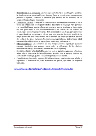 Dependencia de la estructura. Los mensajes verbales no se constituyen a partir de
   la simple suma de unidades léxicas, sino que éstas se organizan en una estructura
   jerárquica superior. También lo veremos por extenso en el apartado de las
   características del signo lingüístico.
   Transmisión cultural. El lenguaje es una capacidad innata del ser humano, es decir,
   todos los niños nacen con la posibilidad de desarrollar el lenguaje. Pero para que
   esa capacidad llegue a desarrollarse es necesario que se produzca su transmisión
   de una generación a otra fundamentalmente por medio de un proceso de
   enseñanza y aprendizaje (a diferencia de la capacidad de las abejas para comunicar
   el lugar donde se encuentra el néctar, que se transmite de modo genético). La
   mejor prueba de esta característica nos la ofrecen los niños que se crían aislados
   del resto de los seres humanos. Normalmente, superada una determinada edad,
   no desarrollan el lenguaje o lo hacen de un modo muy rudimentario.
   Intercambiabilidad. Los hablantes de una lengua pueden reporducir cualquier
   mensaje lingüístico que puedan comprender (a diferencia de las distintas
   conductas de cortejo de machos y hembras en varias especies).
   Retroalimentación total. Los hablantes oyen todo lo que dicen y pueden reflexionar
   sobre ello (a diferencia de las exhibiciones visuales que a menudo realizan los
   animales en el cortejo, que no son visibles para quien las realiza).
   Especialización. Las ondas sonoras del habla no tienen otra función que señalar el
   significado (a diferencia del jadeo audible de los perros, que tiene un propósito
   biológico).


www.santiagoapostol.net/lengua/textosbach1/lenguaje%20humano.doc




Comunicación y lenguaje                                                     Página 12
 