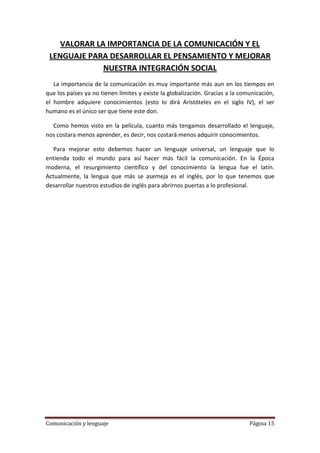 VALORAR LA IMPORTANCIA DE LA COMUNICACIÓN Y EL
 LENGUAJE PARA DESARROLLAR EL PENSAMIENTO Y MEJORAR
              NUESTRA INTEGRACIÓN SOCIAL
   La importancia de la comunicación es muy importante más aun en los tiempos en
que los países ya no tienen límites y existe la globalización. Gracias a la comunicación,
el hombre adquiere conocimientos (esto lo dirá Aristóteles en el siglo IV), el ser
humano es el único ser que tiene este don.

  Como hemos visto en la película, cuanto más tengamos desarrollado el lenguaje,
nos costara menos aprender, es decir, nos costará menos adquirir conocimientos.

   Para mejorar esto debemos hacer un lenguaje universal, un lenguaje que lo
entienda todo el mundo para así hacer más fácil la comunicación. En la Época
moderna, el resurgimiento científico y del conocimiento la lengua fue el latín.
Actualmente, la lengua que más se asemeja es el inglés, por lo que tenemos que
desarrollar nuestros estudios de inglés para abrirnos puertas a lo profesional.




Comunicación y lenguaje                                                        Página 15
 