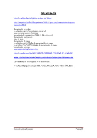 BIBLIOGRAFÍA
http://es.wikipedia.org/wiki/La_ventana_de_Johari

http://sorgalim-delaluz.blogspot.com/2008/11/proceso-de-comunicacin-y-sus-
elementos.html

Comunicación no verbal:
es.wikipedia.org/wiki/Comunicación_no_verbal
www.buenastareas.com › Psicología
comunicacion3ro.blogspot.com/2011_03_01_archive.html
Comunicación por Internet:
Libro de texto.
Comunicación de masas
es.wikipedia.org/wiki/Medio_de_comunicación_de_masas
es.scribd.com/doc/52377433/Medio-de-comunicacion-de-masas
comunicación perversa:
www.acosomoral.org/comperv.htm

http://es.scribd.com/doc/59171227/7/DESARROLLO-EVOLUTIVO-DEL-LENGUAJE

www.santiagoapostol.net/lengua/textosbach1/lenguaje%20humano.doc

Libro de texto de psicología de 2º de Bachillerato.

F. Truffaut: El pequeño salvaje.1969, Francia, MGM/UA, Home video, 1996, 85 m.




Comunicación y lenguaje                                                          Página 17
 