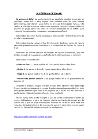 LA VENTANA DE JOHARI

   La ventana de Johari es una herramienta de psicología cognitiva creada por los
psicólogos Joseph Luft y Harry Ingham —las primeras letras de cuyos nombre
conforman la palabra Johari— para ilustrar los procesos de interacción humana. Este
modelo se utiliza generalmente en grupos de autoayuda y en ejercicios corporativos de
dinámica de grupo como una forma de heurística(capacidad de un sistema para
realizar de forma inmediata innovaciones positivas para sus fines).

   Este modelo de análisis ilustra el proceso de comunicación y analiza la dinámica de
las relaciones personales.

   Este modelo intenta explicar el flujo de información desde dos puntos de vista, la
exposición y la realimentación, lo cual ilustra la existencia de dos fuentes, los "otros" y
el yo.

   Esta teoría se articula mediante el concepto de espacio interpersonal, que está
dividido en cuatro áreas, cuadrantes, definidas por la información que se transmite.

   Estos cuatro cuadrantes son:

   - Abierto o libre: 1.- Lo que yo sé de mí. 2.- Lo que los demás saben de mí.

   - Oculto: 1.- Lo que yo sé de mí. 2.- Lo que los demás no saben de mí.

   - Ciego: 1.- Lo que yo no sé de mí. 2.- Lo que los demás saben de mí.

   - Desconocido, perdido y oscuro: 1.- Lo que yo no sé de mí. 2.- Lo que los demás no
saben de mí.

   Al realizar el ejercicio, al sujeto se le dan una lista de 55 adjetivos y éste debe elegir
5 o seis que éste considera que creen que describen su propia personalidad. Los otros
participantes también eligen cinco o seis adjetivos de la misma lista para describir al
sujeto. Luego, estos adjetivos son colocados en un cuadrante.

   Charles Handy llama a este concepto la casa de cuatro habitaciones de Johari. La
primera habitación es la parte de nosotros mismos que los demás también ven. La
número dos lo que los otros perciben pero nosotros no. La tercera es la parte más
misteriosa del subconsciente o del inconsciente que ni el sujeto ni su entorno logran
percibir y la última habitación es el espacio personal privado.



http://es.wikipedia.org/wiki/La_ventana_de_Johari




Comunicación y lenguaje                                                             Página 4
 