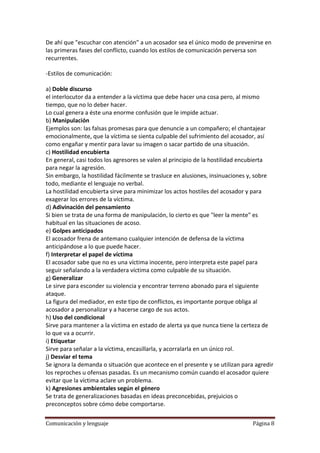 De ahí que "escuchar con atención" a un acosador sea el único modo de prevenirse en
las primeras fases del conflicto, cuando los estilos de comunicación perversa son
recurrentes.

-Estilos de comunicación:

a) Doble discurso
el interlocutor da a entender a la víctima que debe hacer una cosa pero, al mismo
tiempo, que no lo deber hacer.
Lo cual genera a éste una enorme confusión que le impide actuar.
b) Manipulación
Ejemplos son: las falsas promesas para que denuncie a un compañero; el chantajear
emocionalmente, que la víctima se sienta culpable del sufrimiento del acosador, así
como engañar y mentir para lavar su imagen o sacar partido de una situación.
c) Hostilidad encubierta
En general, casi todos los agresores se valen al principio de la hostilidad encubierta
para negar la agresión.
Sin embargo, la hostilidad fácilmente se trasluce en alusiones, insinuaciones y, sobre
todo, mediante el lenguaje no verbal.
La hostilidad encubierta sirve para minimizar los actos hostiles del acosador y para
exagerar los errores de la víctima.
d) Adivinación del pensamiento
Si bien se trata de una forma de manipulación, lo cierto es que "leer la mente" es
habitual en las situaciones de acoso.
e) Golpes anticipados
El acosador frena de antemano cualquier intención de defensa de la víctima
anticipándose a lo que puede hacer.
f) Interpretar el papel de víctima
El acosador sabe que no es una víctima inocente, pero interpreta este papel para
seguir señalando a la verdadera víctima como culpable de su situación.
g) Generalizar
Le sirve para esconder su violencia y encontrar terreno abonado para el siguiente
ataque.
La figura del mediador, en este tipo de conflictos, es importante porque obliga al
acosador a personalizar y a hacerse cargo de sus actos.
h) Uso del condicional
Sirve para mantener a la víctima en estado de alerta ya que nunca tiene la certeza de
lo que va a ocurrir.
i) Etiquetar
Sirve para señalar a la víctima, encasillarla, y acorralarla en un único rol.
j) Desviar el tema
Se ignora la demanda o situación que acontece en el presente y se utilizan para agredir
los reproches u ofensas pasadas. Es un mecanismo común cuando el acosador quiere
evitar que la víctima aclare un problema.
k) Agresiones ambientales según el género
Se trata de generalizaciones basadas en ideas preconcebidas, prejuicios o
preconceptos sobre cómo debe comportarse.

Comunicación y lenguaje                                                        Página 8
 
