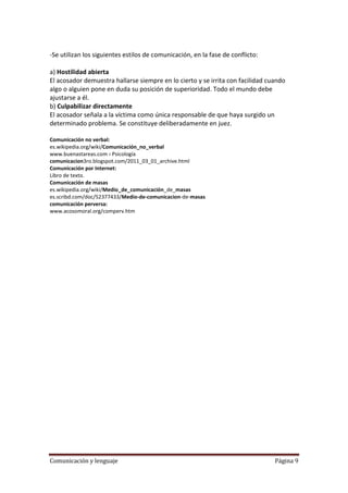 -Se utilizan los siguientes estilos de comunicación, en la fase de conflicto:

a) Hostilidad abierta
El acosador demuestra hallarse siempre en lo cierto y se irrita con facilidad cuando
algo o alguien pone en duda su posición de superioridad. Todo el mundo debe
ajustarse a él.
b) Culpabilizar directamente
El acosador señala a la víctima como única responsable de que haya surgido un
determinado problema. Se constituye deliberadamente en juez.

Comunicación no verbal:
es.wikipedia.org/wiki/Comunicación_no_verbal
www.buenastareas.com › Psicología
comunicacion3ro.blogspot.com/2011_03_01_archive.html
Comunicación por Internet:
Libro de texto.
Comunicación de masas
es.wikipedia.org/wiki/Medio_de_comunicación_de_masas
es.scribd.com/doc/52377433/Medio-de-comunicacion-de-masas
comunicación perversa:
www.acosomoral.org/comperv.htm




Comunicación y lenguaje                                                         Página 9
 