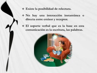    Existe la posibilidad de relectura.

   No hay una interacción instantánea o
    directa entre emisor y receptor.

   El soporte verbal que es la base en esta
    comunicación es la escritura, las palabras.
 