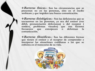 Barreras físicas.- Son las circunstancias que se
presentan no en las personas, sino en el medio
ambiente y que impiden una buena comunicación.

Barreras fisiológicas.- Son las deficiencias que se
encuentran en las personas, ya sea del emisor (voz
débil, pronunciación defectuosa) o del receptor (
sordera, problemas visuales) que son factores
frecuentes  que    entorpecen   o    deforman     la
comunicación.

Barreras filosóficas.- Son las diferentes formas
que tienen el emisor y el receptor de comprender e
interpretar las situaciones cotidianas a las que se
enfrenta en el transcurso de su vida.
 