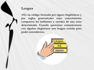 Lengua
Es  un código formado por signos lingüísticos y
por reglas gramaticales cuyo conocimiento
comparten los hablantes y oyentes de una zona
determinada. Cuando queremos comunicarnos
con alguien elegiremos una lengua común para
poder entendernos.
 