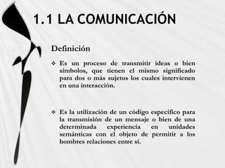 1.1 LA COMUNICACIÓN
  Definición
     Es un proceso de transmitir ideas o bien
      símbolos, que tienen el mismo significado
      para dos o más sujetos los cuales intervienen
      en una interacción.


     Es la utilización de un código especifico para
      la transmisión de un mensaje o bien de una
      determinada      experiencia   en    unidades
      semánticas con el objeto de permitir a los
      hombres relaciones entre sí.
 
