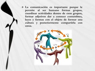    La comunicación es importante porque le
    permite al ser humano formar grupos,
    coordinar actividades dentro de esos grupos,
    formar adjetivos dar a conocer costumbres,
    leyes y formas con el objeto de formar una
    cultura y posteriormente compartirla con
    otros.
 