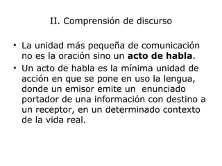 II. Comprensión de discurso
• La unidad más pequeña de comunicación
no es la oración sino un acto de habla.
• Un acto de habla es la mínima unidad de
acción en que se pone en uso la lengua,
donde un emisor emite un enunciado
portador de una información con destino a
un receptor, en un determinado contexto
de la vida real.
 