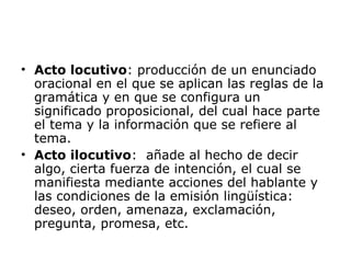 • Acto locutivo: producción de un enunciado
oracional en el que se aplican las reglas de la
gramática y en que se configura un
significado proposicional, del cual hace parte
el tema y la información que se refiere al
tema.
• Acto ilocutivo: añade al hecho de decir
algo, cierta fuerza de intención, el cual se
manifiesta mediante acciones del hablante y
las condiciones de la emisión lingüística:
deseo, orden, amenaza, exclamación,
pregunta, promesa, etc.
 