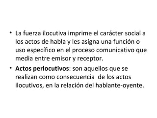 • La fuerza ilocutiva imprime el carácter social a
los actos de habla y les asigna una función o
uso específico en el proceso comunicativo que
media entre emisor y receptor.
• Actos perlocutivos: son aquellos que se
realizan como consecuencia de los actos
ilocutivos, en la relación del hablante-oyente.
 