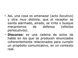 • Así, una cosa es amenazar (acto ilocutivo)
y otra muy distinta, que el receptor se
sienta alarmado, airado, se irrite o busque
mecanismos de defensa (efectos
perlocutivos).
• Discurso: es una cadena de actos de
habla en los que se producen enunciados
coherentemente relacionados para cumplir
un propósito comunicativo, en un contexto
real.
 