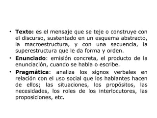 • Texto: es el mensaje que se teje o construye con
el discurso, sustentado en un esquema abstracto,
la macroestructura, y con una secuencia, la
superestructura que le da forma y orden.
• Enunciado: emisión concreta, el producto de la
enunciación, cuando se habla o escribe.
• Pragmática: analiza los signos verbales en
relación con el uso social que los hablantes hacen
de ellos; las situaciones, los propósitos, las
necesidades, los roles de los interlocutores, las
proposiciones, etc.
 
