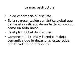 La macroestructura
• Le da coherencia al discurso.
• Es la representación semántica global que
define el significado de un texto concebido
como un todo único.
• Es el plan global del discurso.
• Comprende el tema y la red compleja
semántica que lo desarrolla, establecida
por la cadena de oraciones.
 