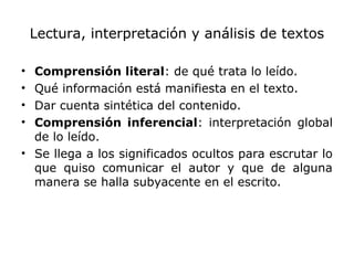 Lectura, interpretación y análisis de textos
• Comprensión literal: de qué trata lo leído.
• Qué información está manifiesta en el texto.
• Dar cuenta sintética del contenido.
• Comprensión inferencial: interpretación global
de lo leído.
• Se llega a los significados ocultos para escrutar lo
que quiso comunicar el autor y que de alguna
manera se halla subyacente en el escrito.
 