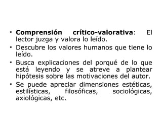 • Comprensión crítico-valorativa: El
lector juzga y valora lo leído.
• Descubre los valores humanos que tiene lo
leído.
• Busca explicaciones del porqué de lo que
está leyendo y se atreve a plantear
hipótesis sobre las motivaciones del autor.
• Se puede apreciar dimensiones estéticas,
estilísticas, filosóficas, sociológicas,
axiológicas, etc.
 