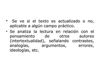 • Se ve si el texto es actualizado o no,
aplicable a algún campo práctico.
• Se analiza la lectura en relación con el
pensamiento de otros autores
(intertextualidad), señalando contrastes,
analogías, argumentos, errores,
ideologías, etc.
 
