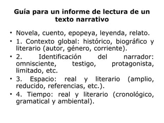 Guía para un informe de lectura de un
texto narrativo
• Novela, cuento, epopeya, leyenda, relato.
• 1. Contexto global: histórico, biográfico y
literario (autor, género, corriente).
• 2. Identificación del narrador:
omnisciente, testigo, protagonista,
limitado, etc.
• 3. Espacio: real y literario (amplio,
reducido, referencias, etc.).
• 4. Tiempo: real y literario (cronológico,
gramatical y ambiental).
 