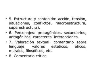 • 5. Estructura y contenido: acción, tensión,
situaciones, conflictos, macroestructura,
superestructura).
• 6. Personajes: protagónicos, secundarios,
antagónicos, caracteres, interacciones.
• 7. Valoración textual: comentario sobre
lenguaje, valores estéticos, éticos,
morales, filosóficos, etc.
• 8. Comentario crítico
 