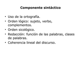 Componente sintáctico
• Uso de la ortografía.
• Orden lógico: sujeto, verbo,
complementos.
• Orden sicológico.
• Redacción: función de las palabras, clases
de palabras.
• Coherencia lineal del discurso.
 