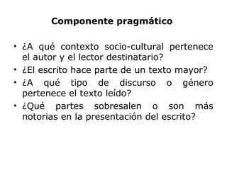 Componente pragmático
• ¿A qué contexto socio-cultural pertenece
el autor y el lector destinatario?
• ¿El escrito hace parte de un texto mayor?
• ¿A qué tipo de discurso o género
pertenece el texto leído?
• ¿Qué partes sobresalen o son más
notorias en la presentación del escrito?
 