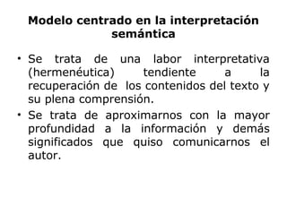 Modelo centrado en la interpretación
semántica
• Se trata de una labor interpretativa
(hermenéutica) tendiente a la
recuperación de los contenidos del texto y
su plena comprensión.
• Se trata de aproximarnos con la mayor
profundidad a la información y demás
significados que quiso comunicarnos el
autor.
 