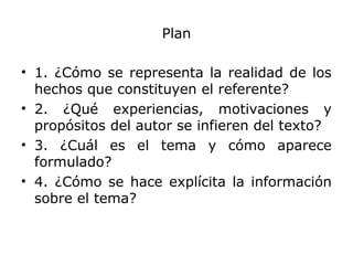 Plan
• 1. ¿Cómo se representa la realidad de los
hechos que constituyen el referente?
• 2. ¿Qué experiencias, motivaciones y
propósitos del autor se infieren del texto?
• 3. ¿Cuál es el tema y cómo aparece
formulado?
• 4. ¿Cómo se hace explícita la información
sobre el tema?
 