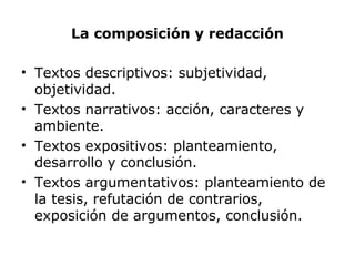 La composición y redacción
• Textos descriptivos: subjetividad,
objetividad.
• Textos narrativos: acción, caracteres y
ambiente.
• Textos expositivos: planteamiento,
desarrollo y conclusión.
• Textos argumentativos: planteamiento de
la tesis, refutación de contrarios,
exposición de argumentos, conclusión.
 