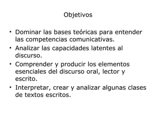 Objetivos
• Dominar las bases teóricas para entender
las competencias comunicativas.
• Analizar las capacidades latentes al
discurso.
• Comprender y producir los elementos
esenciales del discurso oral, lector y
escrito.
• Interpretar, crear y analizar algunas clases
de textos escritos.
 