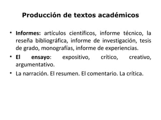 Producción de textos académicos
• Informes: artículos científicos, informe técnico, la
reseña bibliográfica, informe de investigación, tesis
de grado, monografías, informe de experiencias.
• El ensayo: expositivo, crítico, creativo,
argumentativo.
• La narración. El resumen. El comentario. La crítica.
 