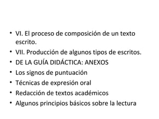 • VI. El proceso de composición de un texto
escrito.
• VII. Producción de algunos tipos de escritos.
• DE LA GUÍA DIDÁCTICA: ANEXOS
• Los signos de puntuación
• Técnicas de expresión oral
• Redacción de textos académicos
• Algunos principios básicos sobre la lectura
 